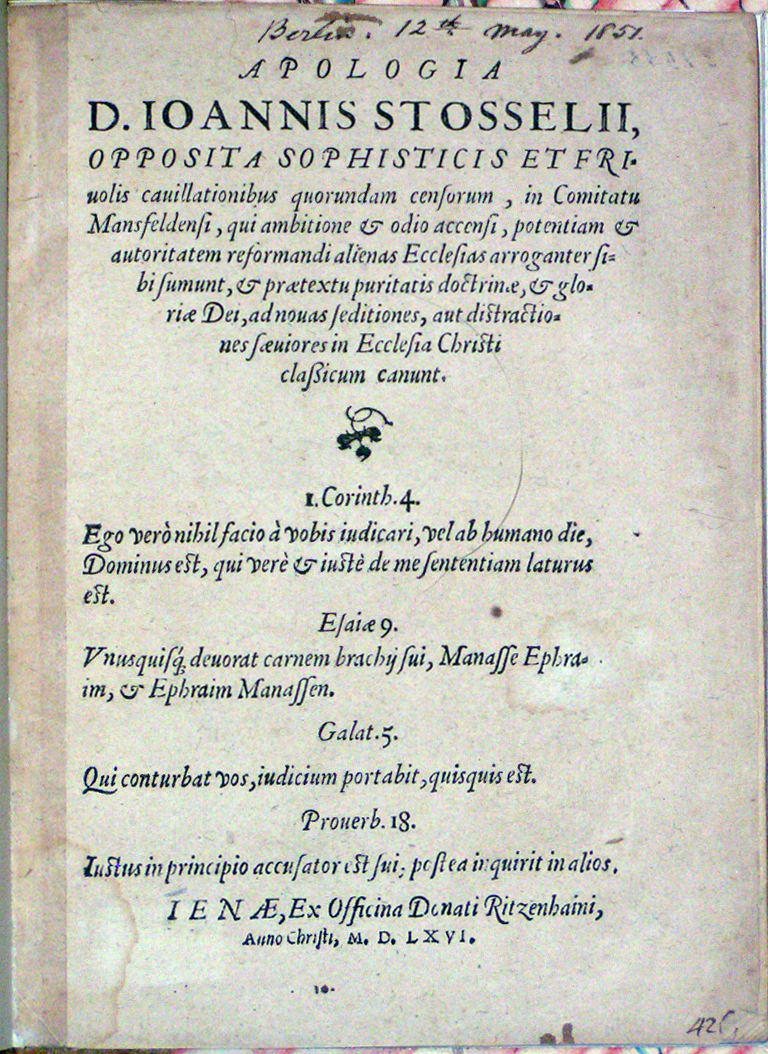 Image for <em>Apologia D. Ioannis Stosselii, Opposita Sophisticis et Friuolis cauillationibus quorundam censorum,</em> <em>in Comitatu Mansfeldensi, qui ambitione &amp; odio accensi, potentiam &amp; authoritatem reformandi alienas Ecclesias arroganter sibi sumunt, &amp; pr&aelig;textu puritatis doctrin&aelig;, &amp; glori&aelig; Dei, adnouas seditiones, aut distractiones s&aelig;uiores in Ecclesia Christi classicum canunt.</em>  [small simple woodcut]  I. Corinth. 4. Ego ver&ograve; nihil facio &agrave; vobis indicari, vel ab humano die, Dominus est, qui ver&egrave; &amp; iust&egrave; de me sententiam laturus est.  Esai&aelig; 9. Vnusquisq deuorat carnem brachii sui, Manasse Ephrim, &amp; Ephraim Manassen.  Galat. 5. Qui conturbat vos, iudicium portabit, quisquis est.  Prouerb. 18. Iustus in principio accusator est sui postea inquirit in alios.