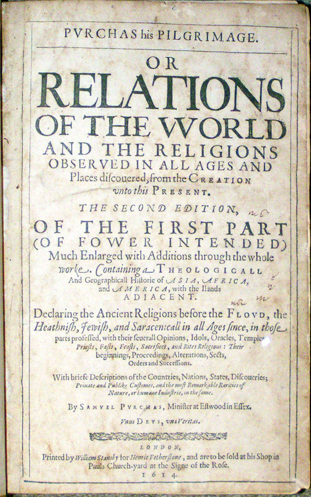 Image for <em>Purchas his Pilgrimage.  Or Relations of the World and the Religions Observed in all Ages and Places discouered,</em> <em>from the Creation unto this Present.</em> Second Edition, of the First Part (Of Fower Intended) Much Enlarged with Additions through the whole worke. <em>Containing a Theologicall and Geographicall Historie of Asia, Africa, and America, with the Ilands Adiacent. Declaring the Ancient Religions before the Flovd, the Heathnish, Jewish, and Saracenicall in all Ages since, in those parts professed, with their seuerall Opinions, Idols, Oracles, Temples, Priests, Fasts, Feasts, sacrifices, and Rites Religious: Their beginnings, Proccedings, Alterations, Sects, Orders and Successions. With briefe Descriptions of the Countries, Nations, States, Discoueries; Priuate and Publike Customes, and most Remarkable Rarities of Nature, or humane Industrie, in the same.</em> By Samvel Pvrchas, Minister at Estwood in Essex. Vnus Devs, una Veritas.