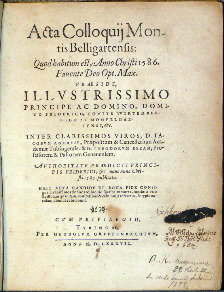 Image for <em>Acta Colloquij Montis Belligartensis: Quod habitum est, Anno Christi 1586.</em> Fauente Deo Opt. Max Pr&aelig;side, Illustrissimo Principe ac Domino, Domino Friderico, Comite Wirtembergico et Mompelgatensi, &amp;c.  Inter Clarissimos Viros, D. Iacobum Andre&aelig;, Pr&aelig;positum &amp; Cancellarium Academi&aelig; Tubingensis: &amp; D. Theodorum Bezam Professorem &amp; Pastorem Genuensem, Authoritate Praedicti Principis Friderici, &amp;c. nunc Anno Christi 1587. publicata.  Haec acta Candide et bona fide consignata, vanissimos de hoc Colloquio sparsos rumores, inprimis vero Epistolam quandam, vanitatibus &amp; calumnijs refertam, &amp; typis excusam, abund&egrave; refutabunt.  Cum Privilegio