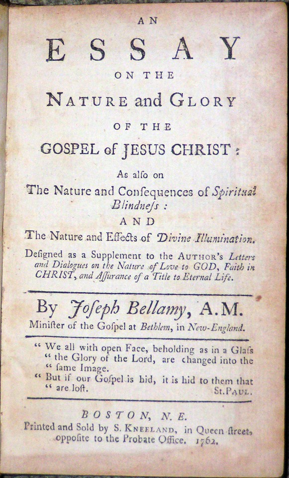 Image for <em>An Essay on the Nature and Glory of the Gospel of Jesus Christ;</em> <em>As also on The Nature and Consequences of Spiritual Blindness: and The Nature and Effects of Divine Illumination.  Designed as a Supplement to the Author&apos;s Letters and Dialogues on the Nature of Love to God, Faith in Christ, and Assurance of a Title to Eternal Life</em>.  By Joseph Bellamy, A.M. Minister of the Gospel in Behlem, in New-England.  &quot;We all with open Face, beholding as in a Glass &quot;the Glory of the Lord, are changed into the &quot;same Image.  &quot;But if our Gospel is hid, it is hid to them that are lost.&quot;