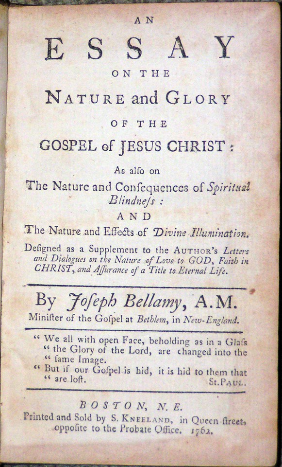 Image for <em>An Essay on the Nature and Glory of the Gospel of Jesus Christ;</em> <em>As also on The Nature and Consequences of Spiritual Blindness: and The Nature and Effects of Divine Illumination.  Designed as a Supplement to the Author&apos;s Letters and Dialogues on the Nature of Love to God, Faith in Christ, and Assurance of a Title to Eternal Life</em>.  By Joseph Bellamy, A.M. Minister of the Gospel in Behlem, in New-England.  &quot;We all with open Face, beholding as in a Glass &quot;the Glory of the Lord, are changed into the &quot;same Image.  &quot;But if our Gospel is hid, it is hid to them that are lost.&quot;